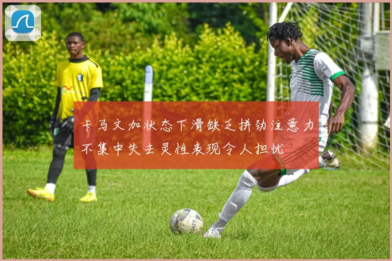 卡马文加状态下滑缺乏拼劲注意力不集中失去灵性表现令人担忧