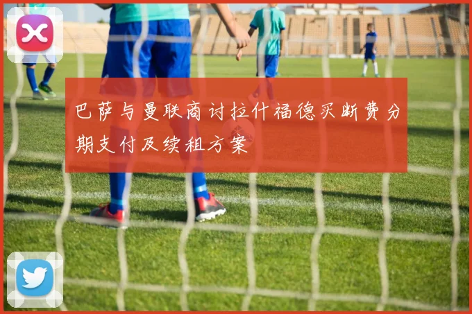 巴萨与曼联商讨拉什福德买断费分期支付及续租方案