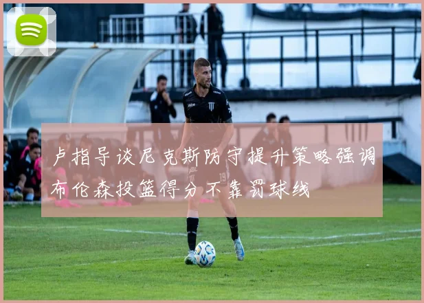 卢指导谈尼克斯防守提升策略强调布伦森投篮得分不靠罚球线