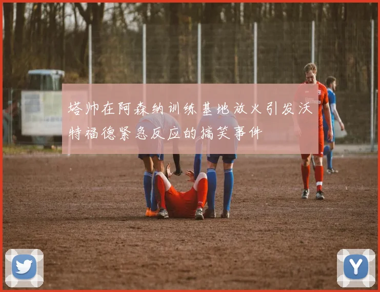 塔帅在阿森纳训练基地放火引发沃特福德紧急反应的搞笑事件