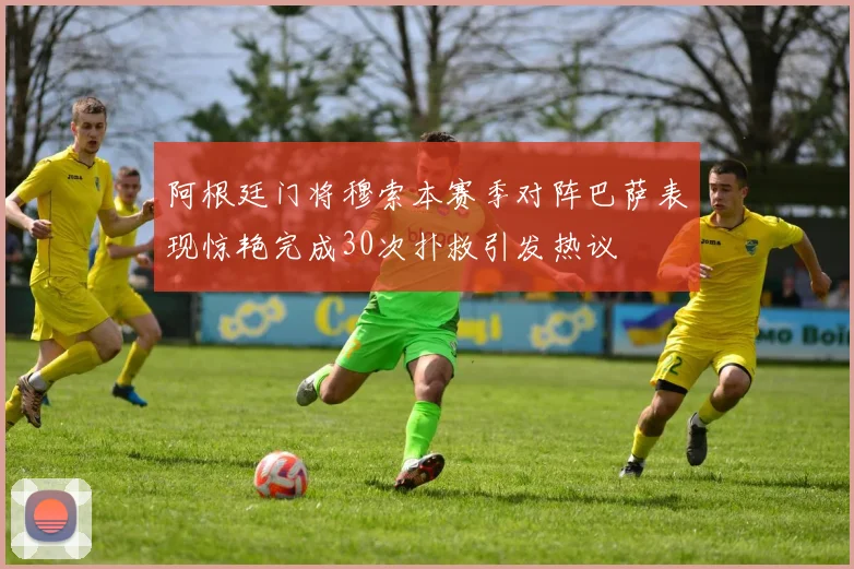 阿根廷门将穆索本赛季对阵巴萨表现惊艳完成30次扑救引发热议