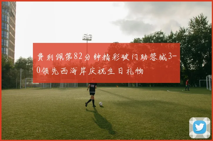 费利佩第82分钟精彩破门助蓉城3-0领先西海岸庆祝生日礼物