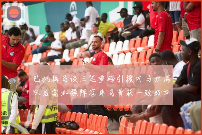 巴托梅乌谈三笔重磅引援内马尔离队后需加强阵容库鸟曾获一致好评