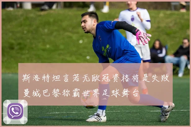 斯洛特坦言若无欧冠资格将是失败曼城巴黎称霸世界足球舞台