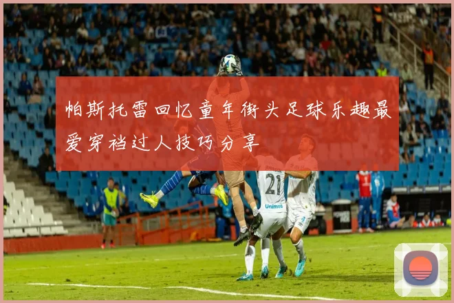帕斯托雷回忆童年街头足球乐趣最爱穿裆过人技巧分享