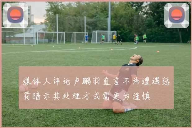 媒体人评论卢鹏羽直言不讳遭遇惩罚暗示其处理方式需更为谨慎