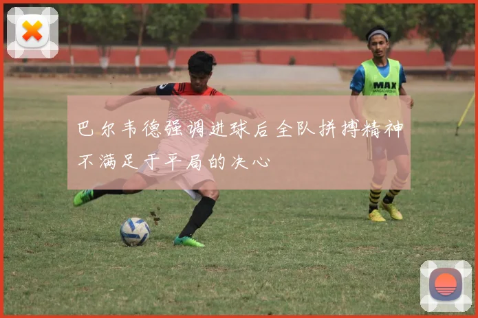 巴尔韦德强调进球后全队拼搏精神不满足于平局的决心