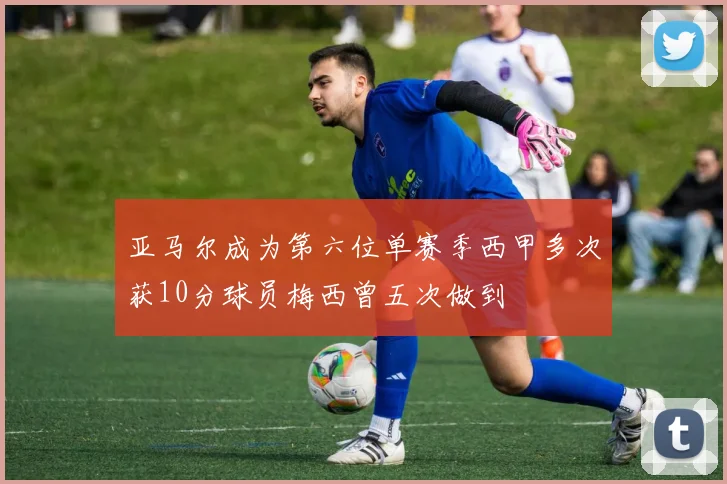 亚马尔成为第六位单赛季西甲多次获10分球员梅西曾五次做到