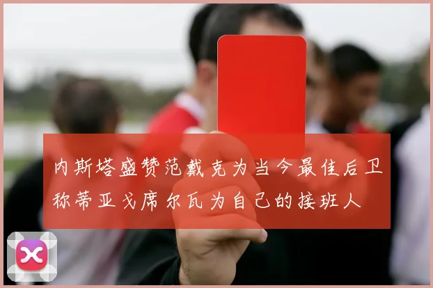 内斯塔盛赞范戴克为当今最佳后卫称蒂亚戈席尔瓦为自己的接班人