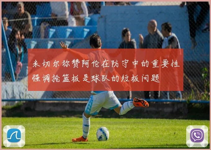 米切尔称赞阿伦在防守中的重要性强调抢篮板是球队的短板问题