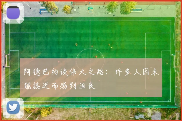 阿德巴约谈伟大之路：许多人因未能接近而感到沮丧