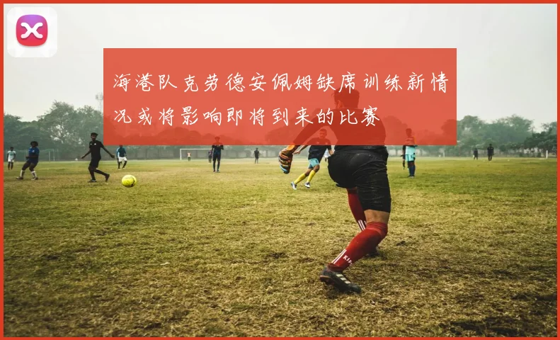 海港队克劳德安佩姆缺席训练新情况或将影响即将到来的比赛