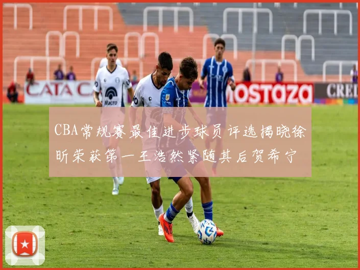 CBA常规赛最佳进步球员评选揭晓徐昕荣获第一王浩然紧随其后贺希宁位列第三