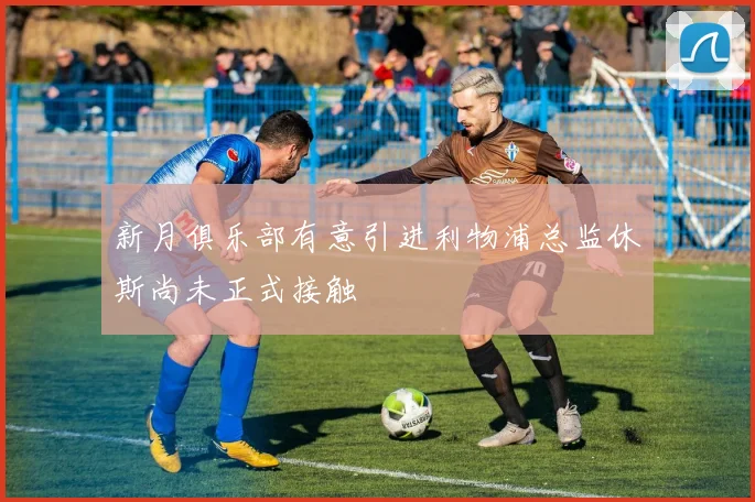 新月俱乐部有意引进利物浦总监休斯尚未正式接触