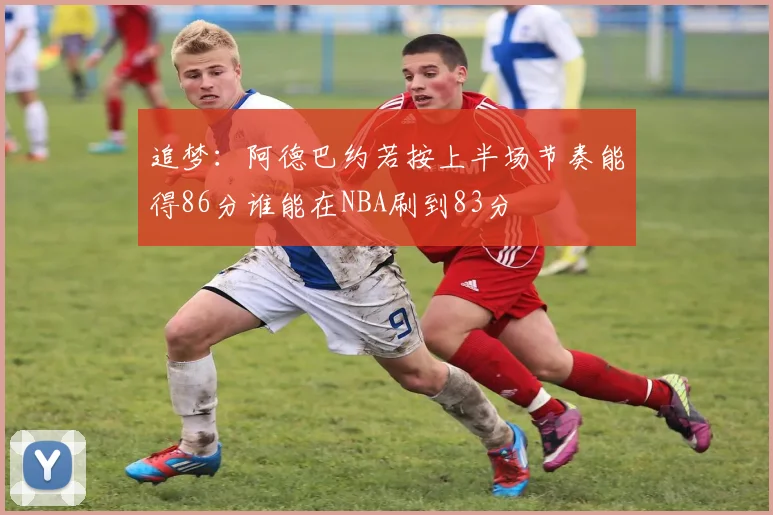追梦：阿德巴约若按上半场节奏能得86分谁能在NBA刷到83分