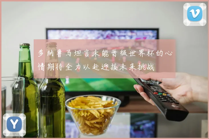 多纳鲁马坦言未能晋级世界杯的心情期待全力以赴迎接未来挑战