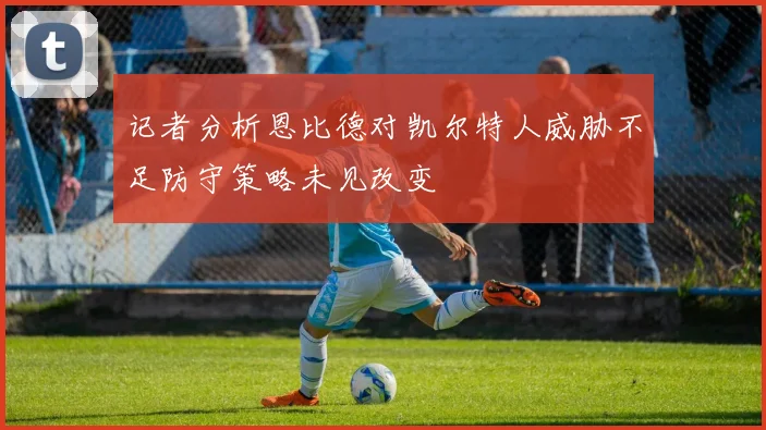 记者分析恩比德对凯尔特人威胁不足防守策略未见改变