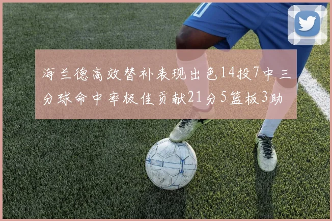 海兰德高效替补表现出色14投7中三分球命中率极佳贡献21分5篮板3助攻2抢断