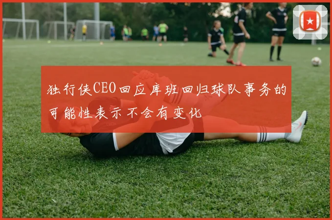 独行侠CEO回应库班回归球队事务的可能性表示不会有变化