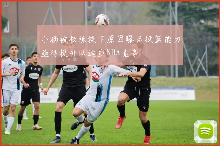小杨被教练换下原因曝光投篮能力亟待提升以适应NBA竞争
