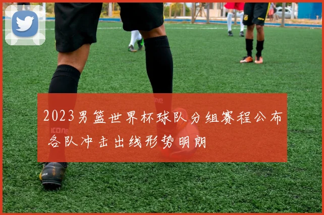 2023男篮世界杯球队分组赛程公布 各队冲击出线形势明朗