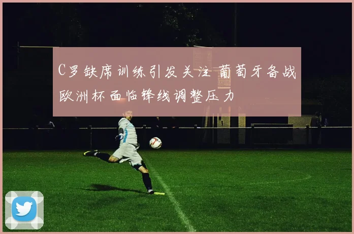 C罗缺席训练引发关注 葡萄牙备战欧洲杯面临锋线调整压力