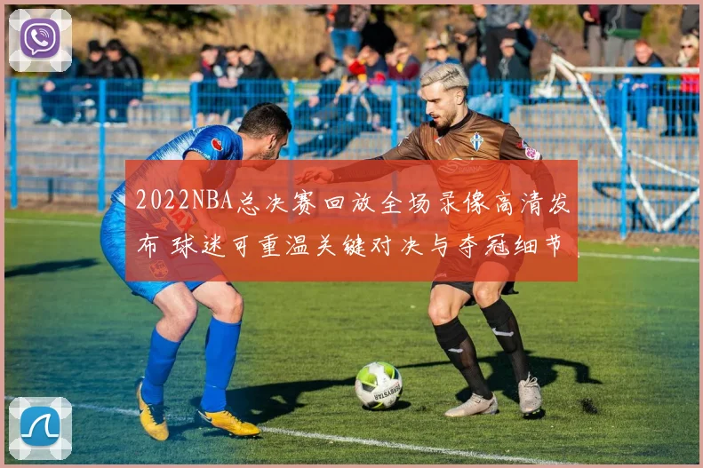2022NBA总决赛回放全场录像高清发布 球迷可重温关键对决与夺冠细节