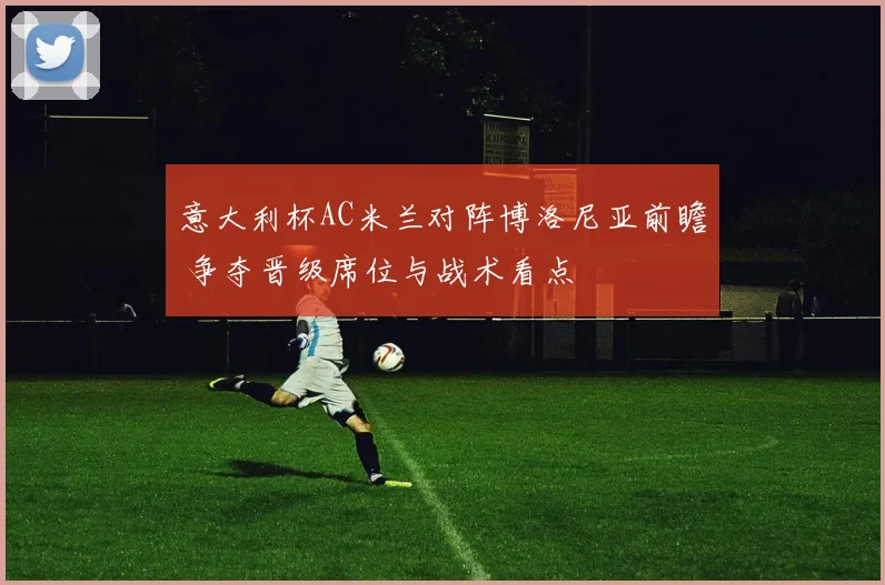 意大利杯AC米兰对阵博洛尼亚前瞻 争夺晋级席位与战术看点