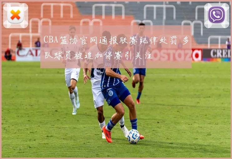 CBA篮协官网通报联赛纪律处罚 多队球员被追加停赛引关注