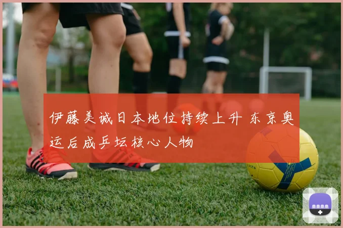 伊藤美诚日本地位持续上升 东京奥运后成乒坛核心人物