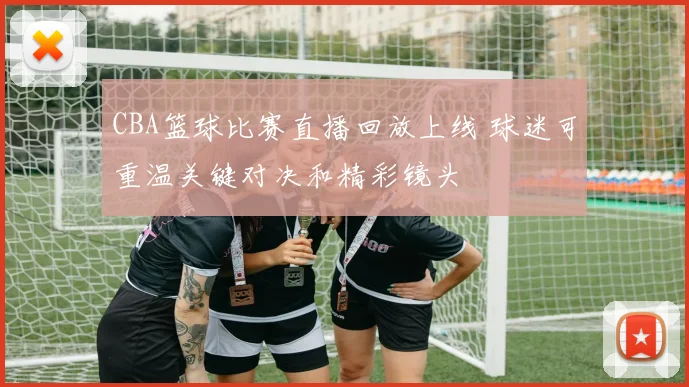 CBA篮球比赛直播回放上线 球迷可重温关键对决和精彩镜头