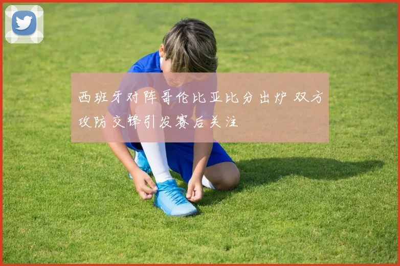 西班牙对阵哥伦比亚比分出炉 双方攻防交锋引发赛后关注