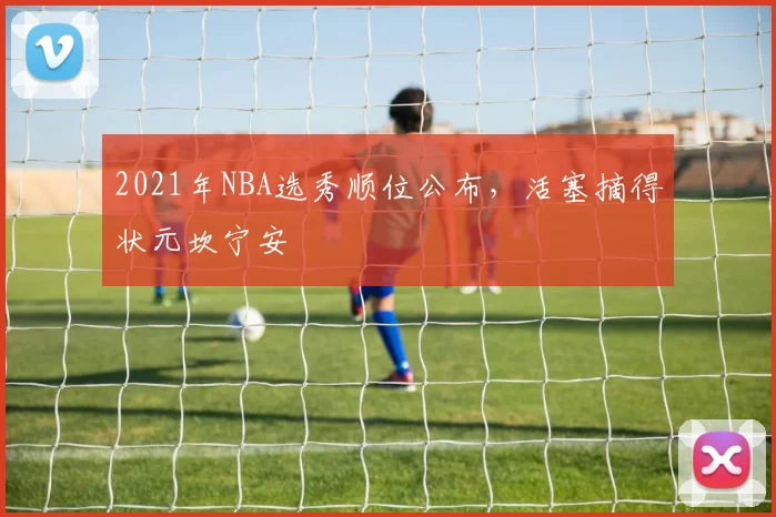 2021年NBA选秀顺位公布，活塞摘得状元坎宁安