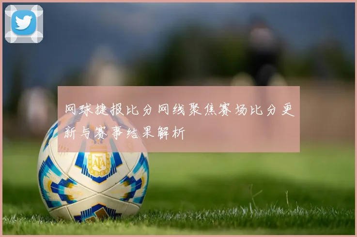网球捷报比分网线聚焦赛场比分更新与赛事结果解析